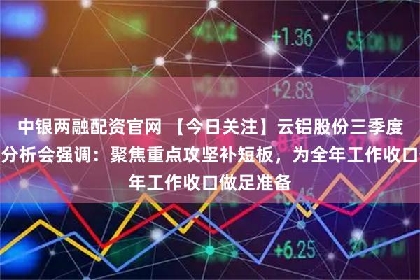 中银两融配资官网 【今日关注】云铝股份三季度经济活动分析会强调：聚焦重点攻坚补短板，为全年工作收口做足准备