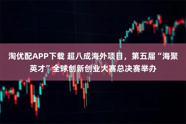 淘优配APP下载 超八成海外项目，第五届“海聚英才”全球创新创业大赛总决赛举办