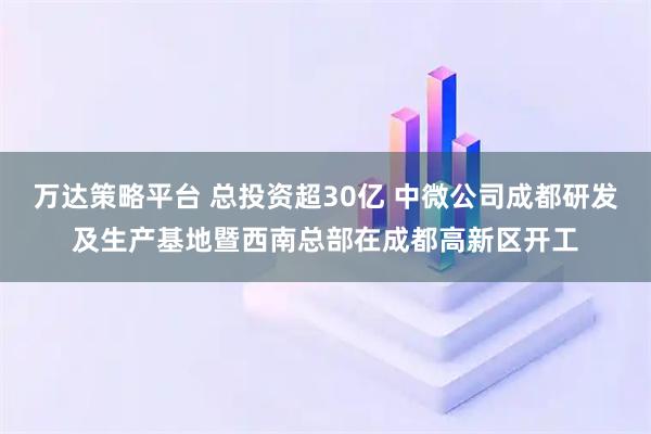 万达策略平台 总投资超30亿 中微公司成都研发及生产基地暨西南总部在成都高新区开工