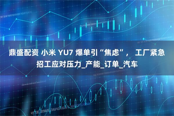 鼎盛配资 小米 YU7 爆单引“焦虑”， 工厂紧急招工应对压力_产能_订单_汽车