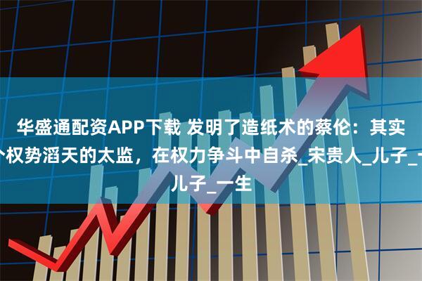 华盛通配资APP下载 发明了造纸术的蔡伦：其实是个权势滔天的太监，在权力争斗中自杀_宋贵人_儿子_一生