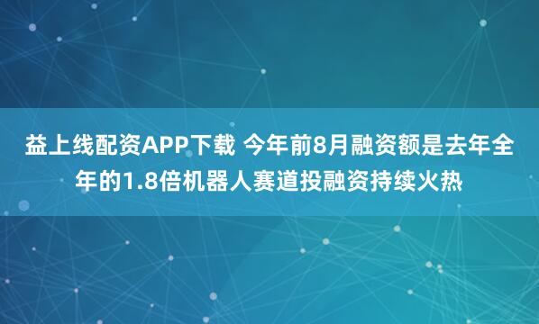 益上线配资APP下载 今年前8月融资额是去年全年的1.8倍机器人赛道投融资持续火热
