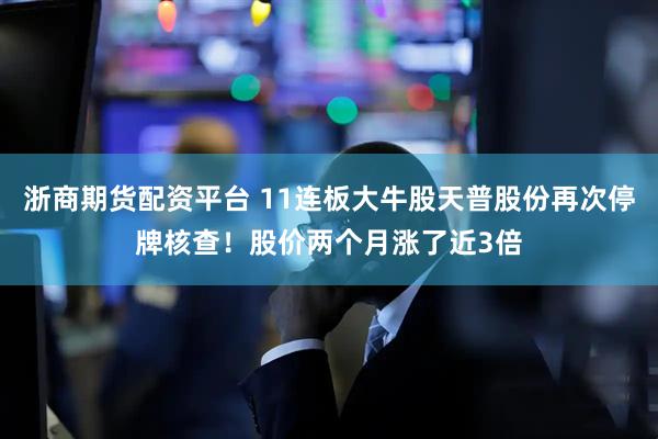 浙商期货配资平台 11连板大牛股天普股份再次停牌核查！股价两个月涨了近3倍