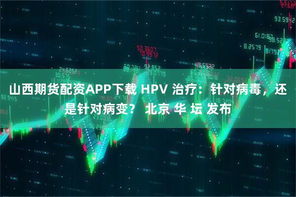 山西期货配资APP下载 HPV 治疗：针对病毒，还是针对病变？ 北京 华 坛 发布