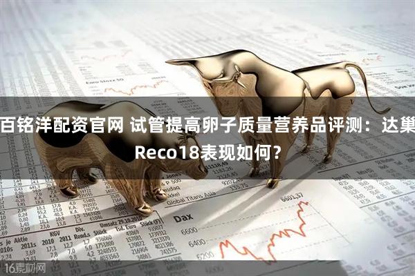 百铭洋配资官网 试管提高卵子质量营养品评测：达巢Reco18表现如何？