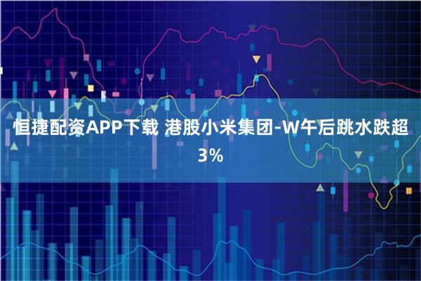 恒捷配资APP下载 港股小米集团-W午后跳水跌超3%