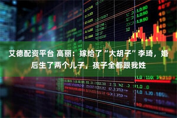 艾德配资平台 高丽：嫁给了“大胡子”李琦，婚后生了两个儿子，孩子全都跟我姓