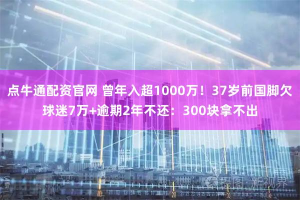 点牛通配资官网 曾年入超1000万！37岁前国脚欠球迷7万+逾期2年不还：300块拿不出