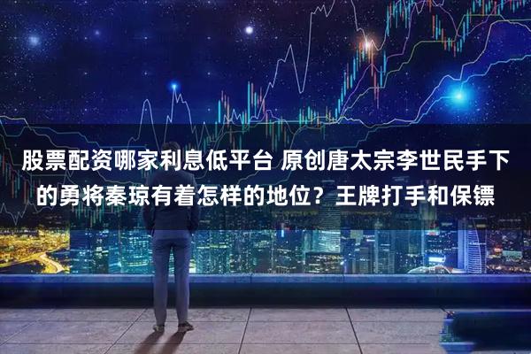 股票配资哪家利息低平台 原创唐太宗李世民手下的勇将秦琼有着怎样的地位？王牌打手和保镖