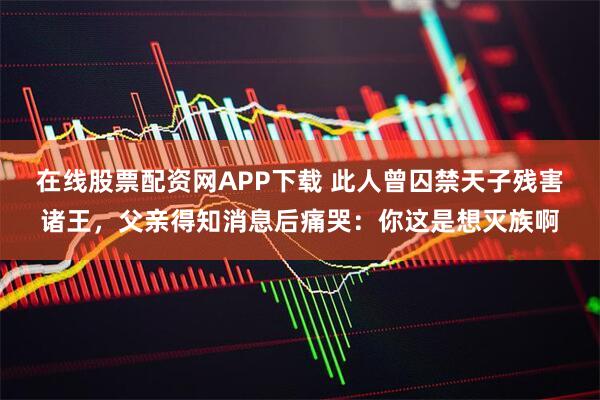 在线股票配资网APP下载 此人曾囚禁天子残害诸王，父亲得知消息后痛哭：你这是想灭族啊