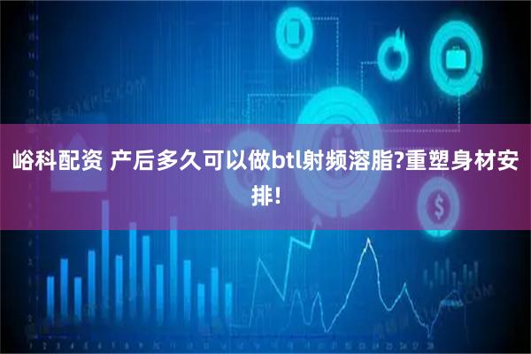 峪科配资 产后多久可以做btl射频溶脂?重塑身材安排!