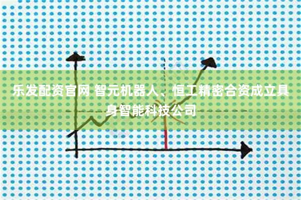 乐发配资官网 智元机器人、恒工精密合资成立具身智能科技公司