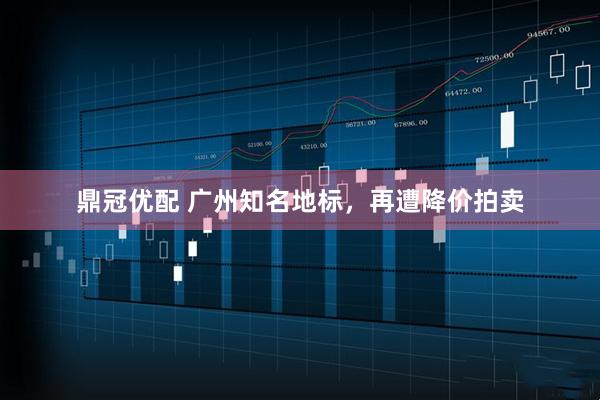 鼎冠优配 广州知名地标，再遭降价拍卖
