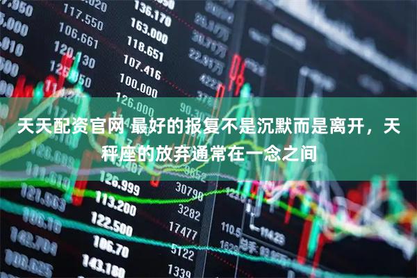 天天配资官网 最好的报复不是沉默而是离开，天秤座的放弃通常在一念之间