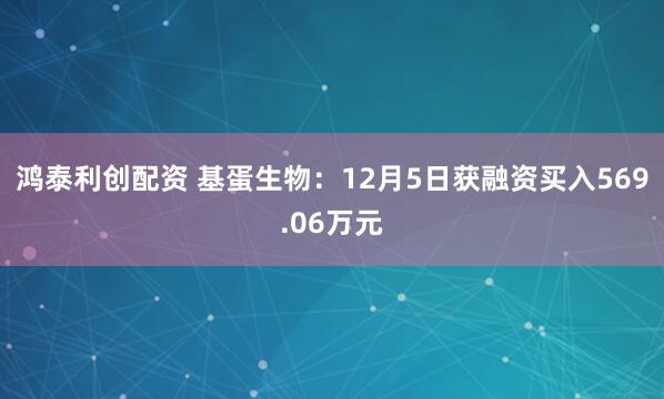 鸿泰利创配资 基蛋生物：12月5日获融资买入569.06万元