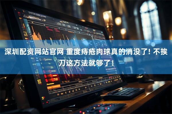 深圳配资网站官网 重度痔疮肉球真的消没了! 不挨刀这方法就够了！