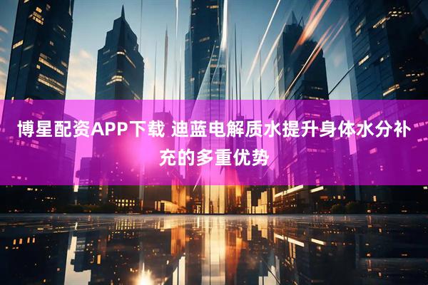博星配资APP下载 迪蓝电解质水提升身体水分补充的多重优势