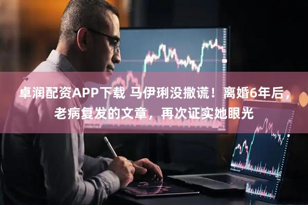 卓润配资APP下载 马伊琍没撒谎！离婚6年后，老病复发的文章，再次证实她眼光