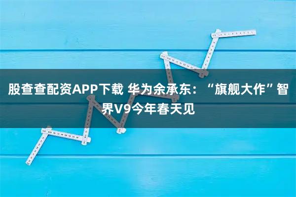股查查配资APP下载 华为余承东：“旗舰大作”智界V9今年春天见