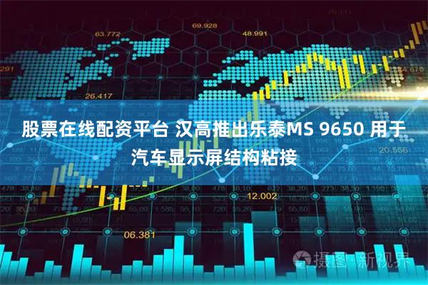 股票在线配资平台 汉高推出乐泰MS 9650 用于汽车显示屏结构粘接