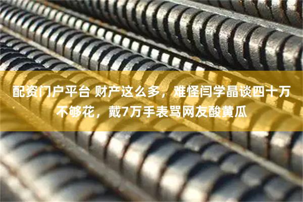 配资门户平台 财产这么多，难怪闫学晶谈四十万不够花，戴7万手表骂网友酸黄瓜