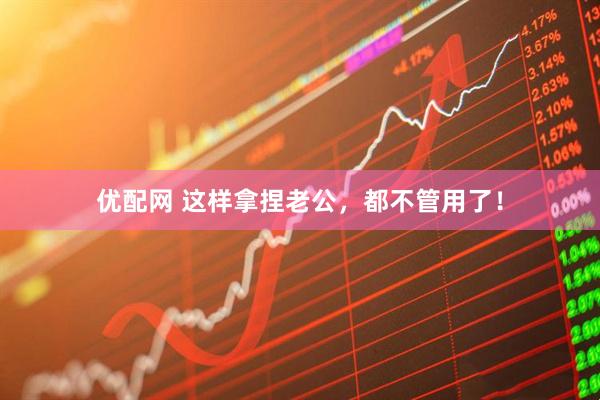 优配网 这样拿捏老公，都不管用了！