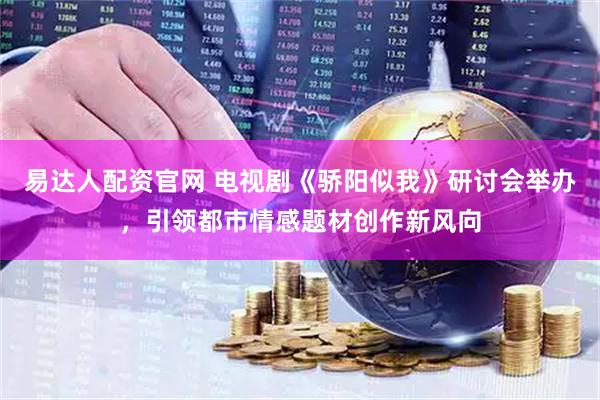 易达人配资官网 电视剧《骄阳似我》研讨会举办，引领都市情感题材创作新风向