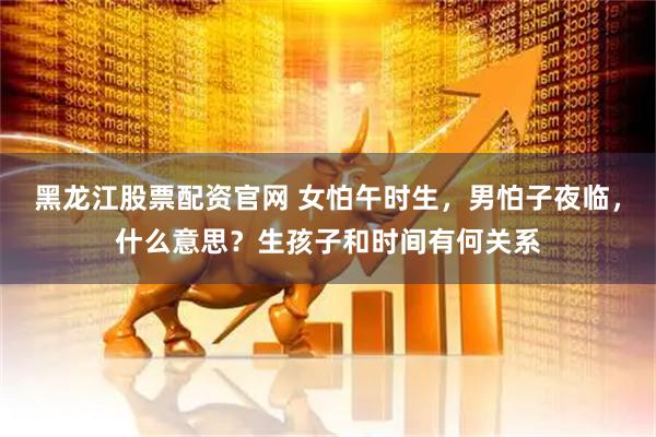 黑龙江股票配资官网 女怕午时生，男怕子夜临，什么意思？生孩子和时间有何关系
