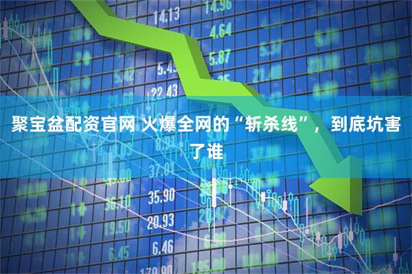 聚宝盆配资官网 火爆全网的“斩杀线”，到底坑害了谁
