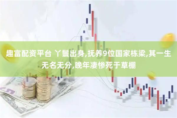 趣富配资平台 丫鬟出身,抚养9位国家栋梁,其一生无名无分,晚年凄惨死于草棚