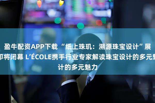 盈牛配资APP下载 “纸上珠玑：溯源珠宝设计”展览即将闭幕 L’ÉCOLE携手行业专家解读珠宝设计的多元魅力