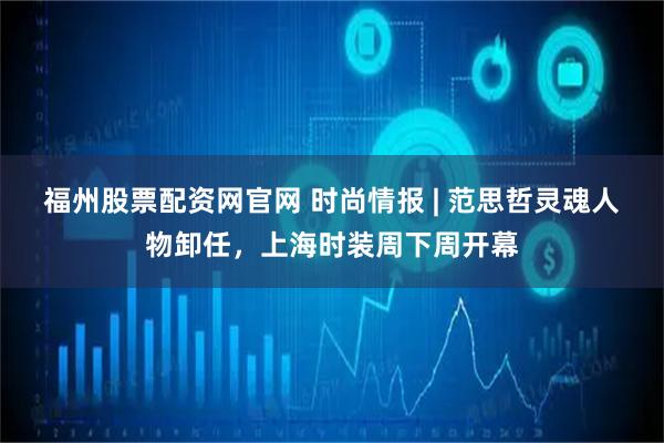 福州股票配资网官网 时尚情报 | 范思哲灵魂人物卸任，上海时装周下周开幕