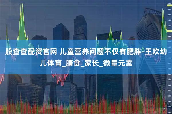 股查查配资官网 儿童营养问题不仅有肥胖-王欢幼儿体育_膳食_家长_微量元素