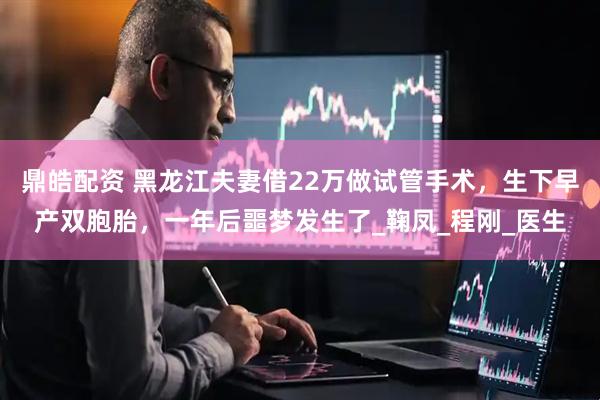 鼎皓配资 黑龙江夫妻借22万做试管手术，生下早产双胞胎，一年后噩梦发生了_鞠凤_程刚_医生
