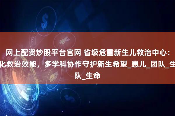 网上配资炒股平台官网 省级危重新生儿救治中心：强化救治效能，多学科协作守护新生希望_患儿_团队_生命