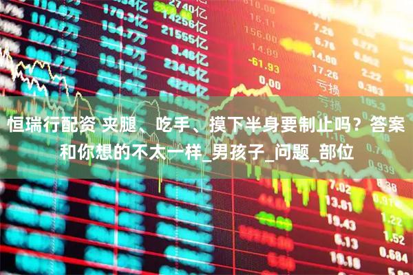 恒瑞行配资 夹腿、吃手、摸下半身要制止吗？答案和你想的不太一样_男孩子_问题_部位