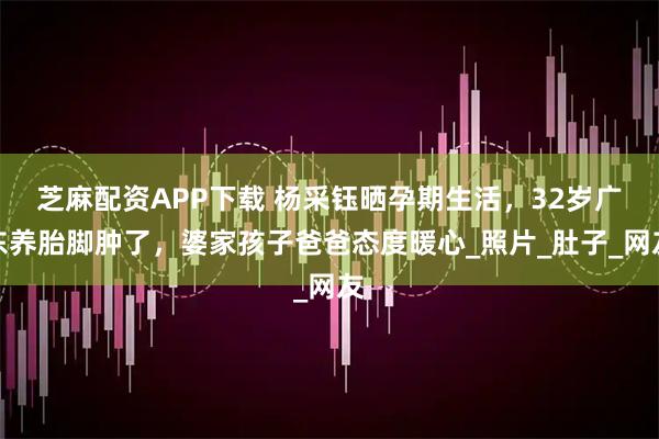 芝麻配资APP下载 杨采钰晒孕期生活，32岁广东养胎脚肿了，婆家孩子爸爸态度暖心_照片_肚子_网友