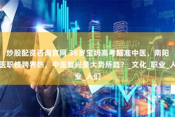 炒股配资咨询官网 38岁宝妈高考瞄准中医，南阳国医职校跨界热，中医复兴是大势所趋？_文化_职业_人们