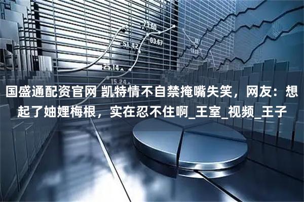 国盛通配资官网 凯特情不自禁掩嘴失笑，网友：想起了妯娌梅根，实在忍不住啊_王室_视频_王子