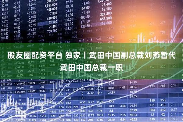 股友圈配资平台 独家丨武田中国副总裁刘燕暂代武田中国总裁一职