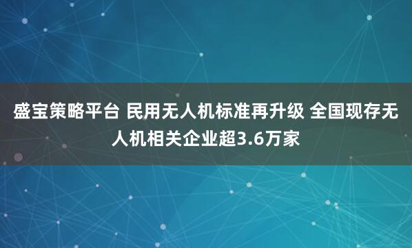 盛宝策略平台 民用无人机标准再升级 全国现存无人机相关企业超3.6万家