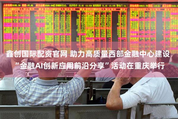 鑫创国际配资官网 助力高质量西部金融中心建设 “金融AI创新应用前沿分享”活动在重庆举行