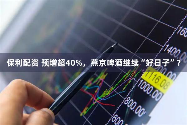 保利配资 预增超40%，燕京啤酒继续“好日子”？