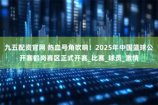 九五配资官网 热血号角吹响！2025年中国篮球公开赛鹤岗赛区正式开赛_比赛_球员_激情