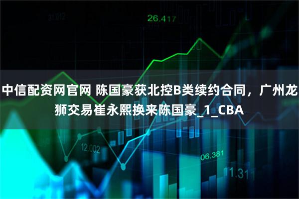 中信配资网官网 陈国豪获北控B类续约合同，广州龙狮交易崔永熙换来陈国豪_1_CBA