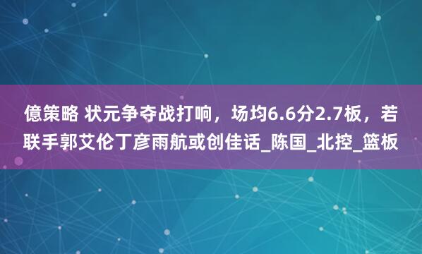 億策略 状元争夺战打响，场均6.6分2.7板，若联手郭艾伦丁彦雨航或创佳话_陈国_北控_篮板