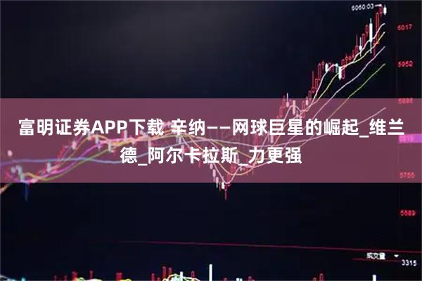 富明证券APP下载 辛纳——网球巨星的崛起_维兰德_阿尔卡拉斯_力更强