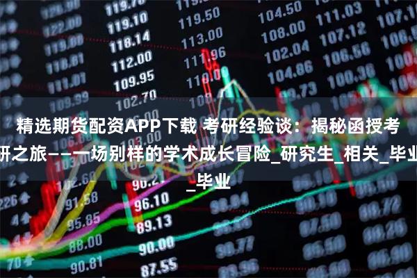 精选期货配资APP下载 考研经验谈：揭秘函授考研之旅——一场别样的学术成长冒险_研究生_相关_毕业