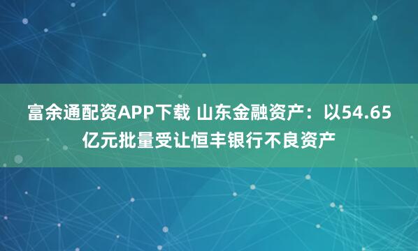 富余通配资APP下载 山东金融资产：以54.65亿元批量受让恒丰银行不良资产