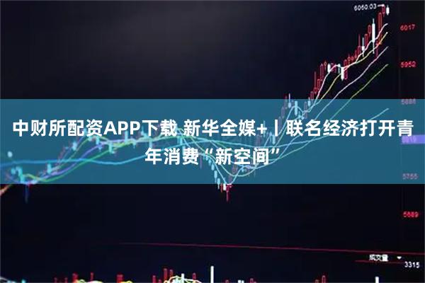 中财所配资APP下载 新华全媒+丨联名经济打开青年消费“新空间”